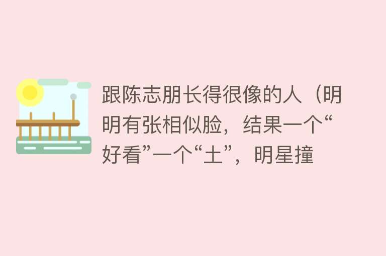 跟陈志朋长得很像的人（明明有张相似脸，结果一个“好看”一个“土”，明星撞脸有多尴尬） 