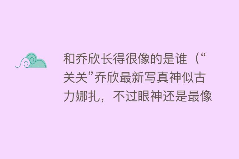 和乔欣长得很像的是谁（“关关”乔欣最新写真神似古力娜扎，不过眼神还是最像阿拉蕾） 