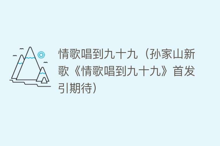 情歌唱到九十九（孙家山新歌《情歌唱到九十九》首发引期待） 