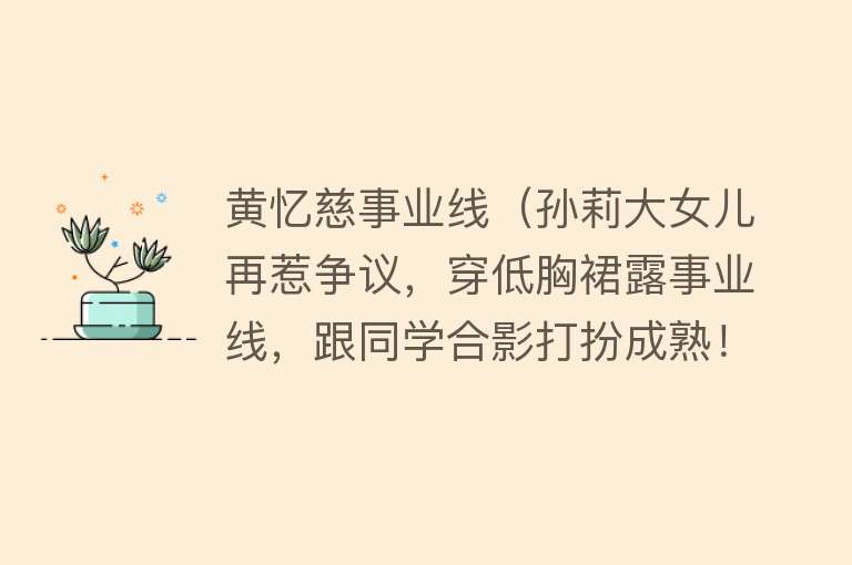 黄忆慈事业线（孙莉大女儿再惹争议，穿低胸裙露事业线，跟同学合影打扮成熟！） 