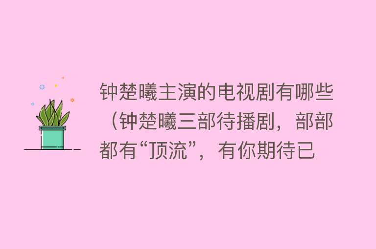 钟楚曦主演的电视剧有哪些（钟楚曦三部待播剧，部部都有“顶流”，有你期待已久的吗？） 