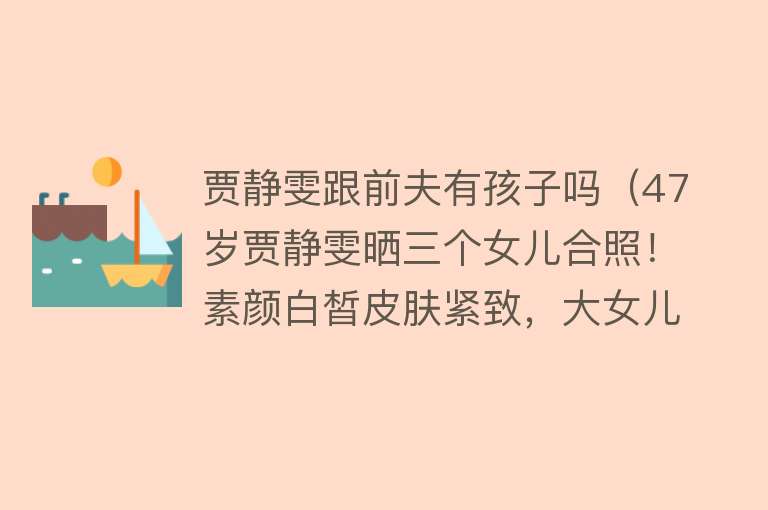 贾静雯跟前夫有孩子吗(47岁贾静雯晒三个女儿合照!素颜白皙皮肤紧致,大女儿长相似前夫)