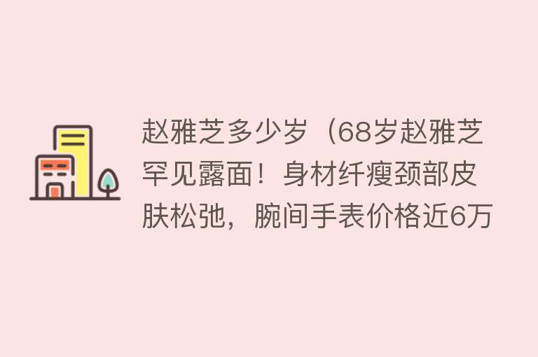 赵雅芝多少岁（68岁赵雅芝罕见露面！身材纤瘦颈部皮肤松弛，腕间手表价格近6万） 