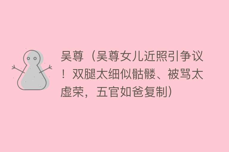 吴尊（吴尊女儿近照引争议！双腿太细似骷髅、被骂太虚荣，五官如爸复制） 