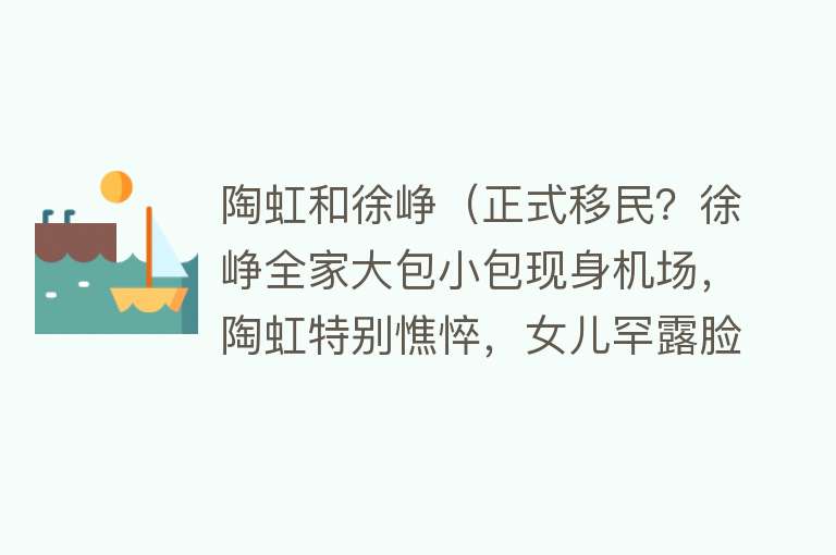 陶虹和徐峥(正式移民?徐峥全家大包小包现身机场,陶虹特别憔悴,女儿罕露脸)