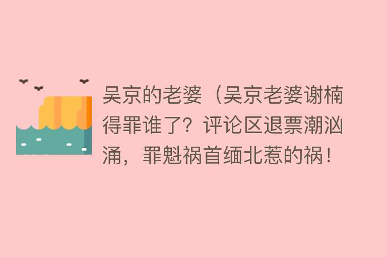 吴京的老婆（吴京老婆谢楠得罪谁了？评论区退票潮汹涌，罪魁祸首缅北惹的祸！） 