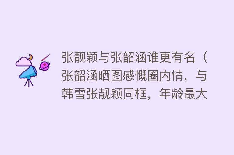 张靓颖与张韶涵谁更有名（张韶涵晒图感慨圈内情，与韩雪张靓颖同框，年龄最大却最嫩） 