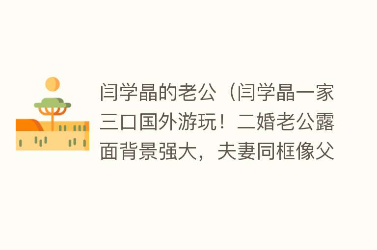 闫学晶的老公(闫学晶一家三口国外游玩!二婚老公露面背景强大,夫妻同框像父女)