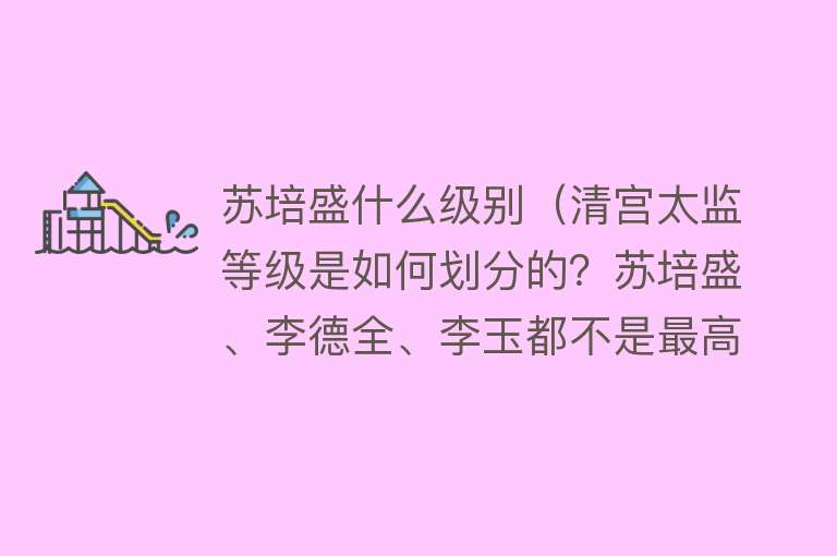 苏培盛什么级别(清宫太监等级是如何划分的?苏培盛、李德全、李玉都不是最高级别)