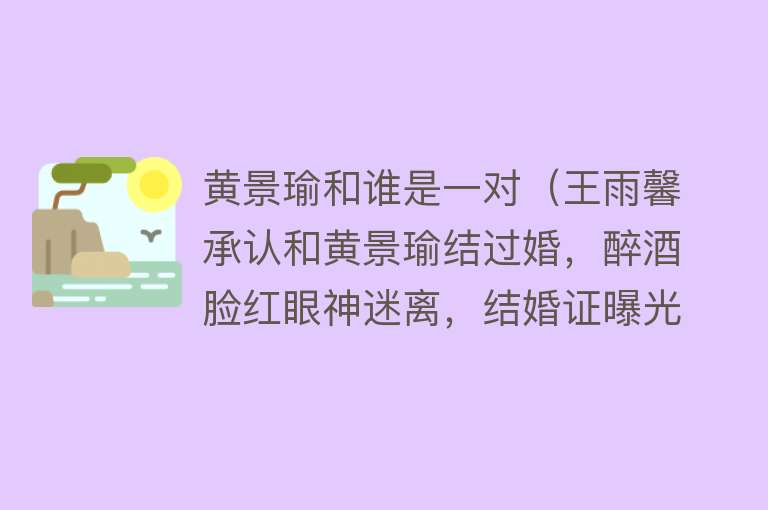黄景瑜和谁是一对（王雨馨承认和黄景瑜结过婚，醉酒脸红眼神迷离，结婚证曝光带钢印） 