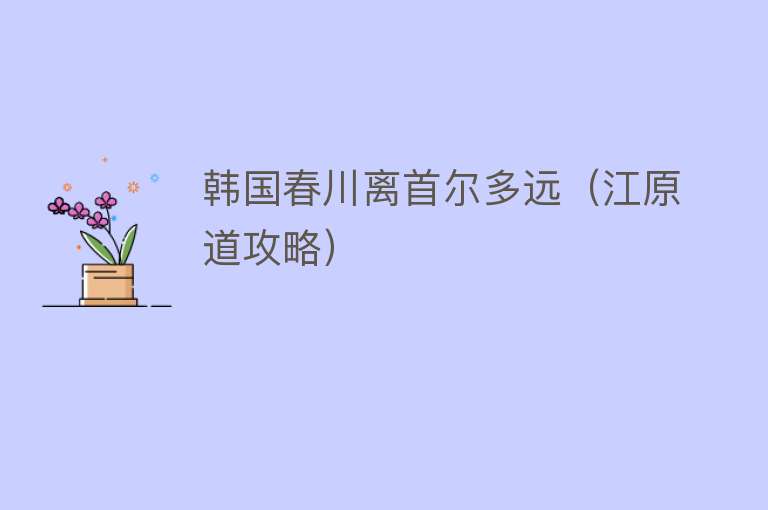 韩国春川离首尔多远(江原道攻略)