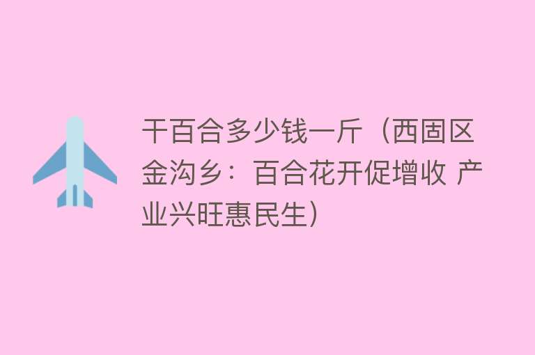 干百合多少钱一斤（西固区金沟乡：百合花开促增收 产业兴旺惠民生） 