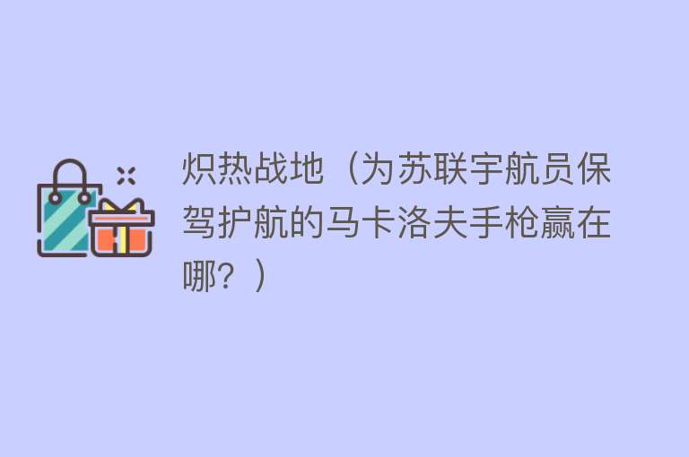 炽热战地（为苏联宇航员保驾护航的马卡洛夫手枪赢在哪？） 