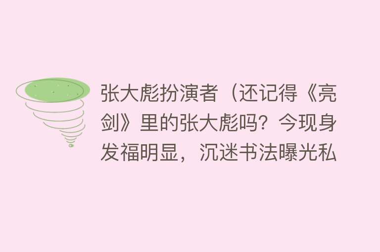 张大彪扮演者(还记得《亮剑》里的张大彪吗?今现身发福明显,沉迷书法曝光私宅)