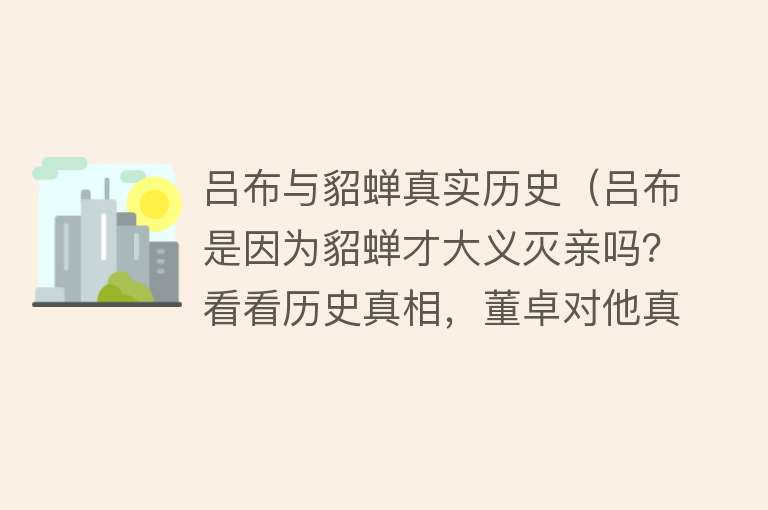 吕布与貂蝉真实历史（吕布是因为貂蝉才大义灭亲吗？看看历史真相，董卓对他真的好吗？）