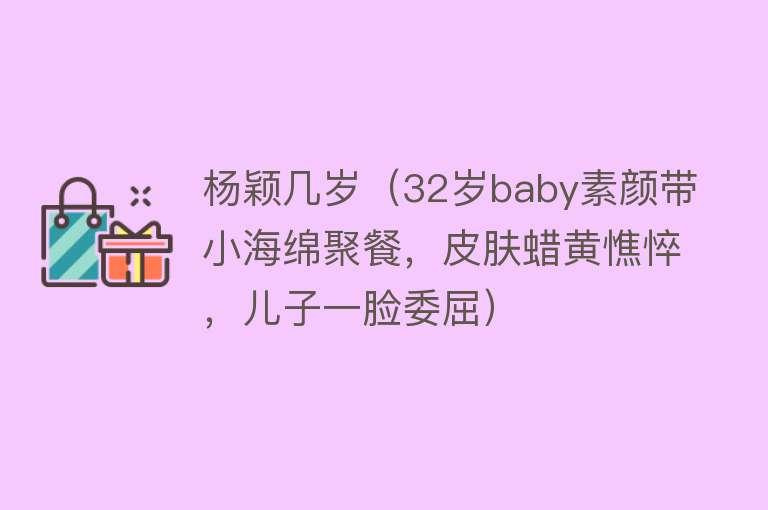 杨颖几岁（32岁baby素颜带小海绵聚餐，皮肤蜡黄憔悴，儿子一脸委屈） 