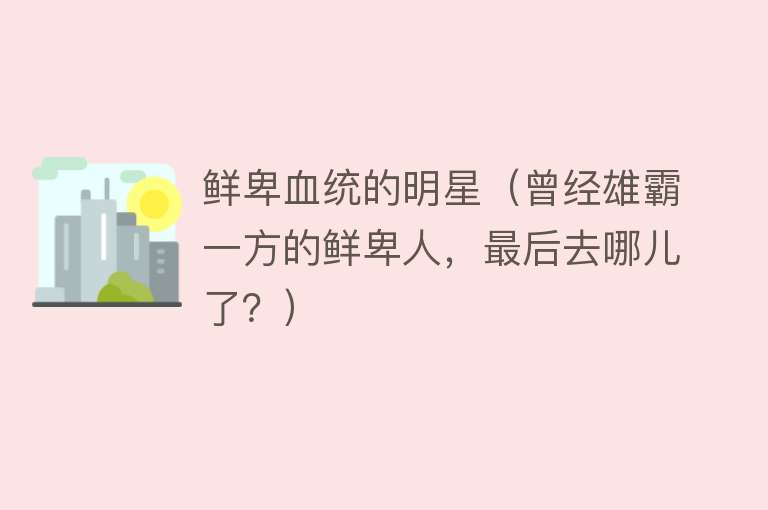 鲜卑血统的明星（曾经雄霸一方的鲜卑人，最后去哪儿了？） 