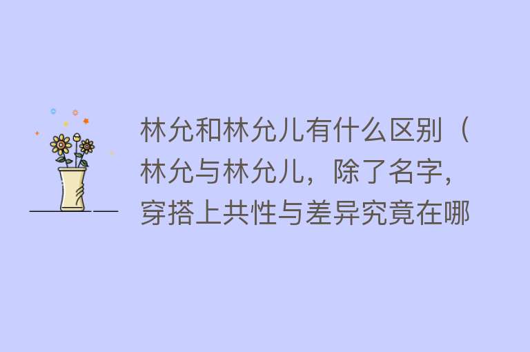 林允和林允儿有什么区别（林允与林允儿，除了名字，穿搭上共性与差异究竟在哪里？） 