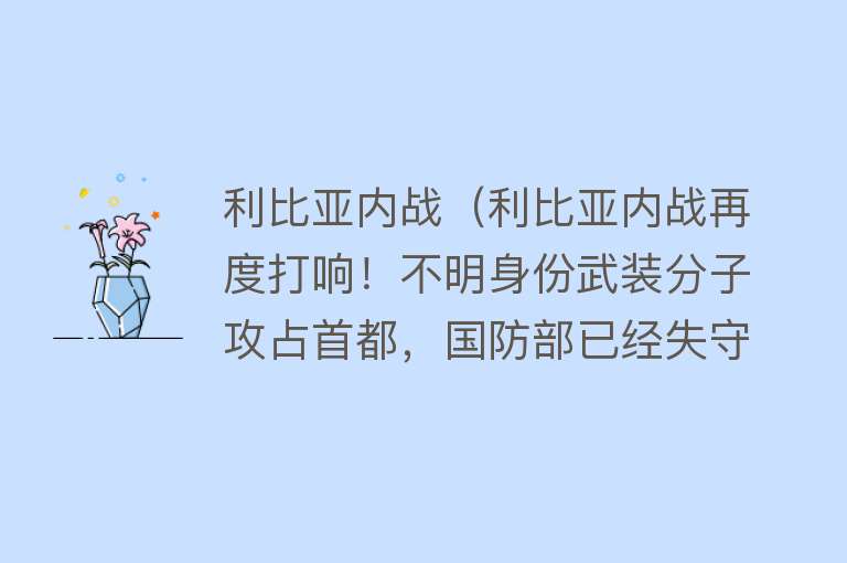 利比亚内战（利比亚内战再度打响！不明身份武装分子攻占首都，国防部已经失守）