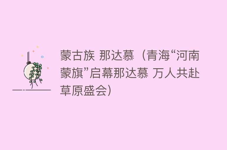 蒙古族 那达慕（青海“河南蒙旗”启幕那达慕 万人共赴草原盛会） 