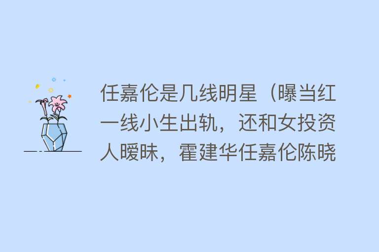 任嘉伦是几线明星（曝当红一线小生出轨，还和女投资人暧昧，霍建华任嘉伦陈晓躺枪） 