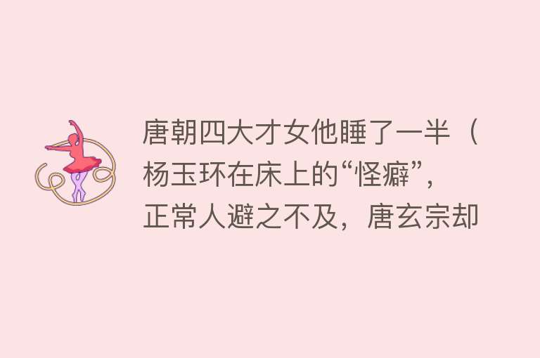 唐朝四大才女他睡了一半（杨玉环在床上的“怪癖”，正常人避之不及，唐玄宗却情有独钟） 