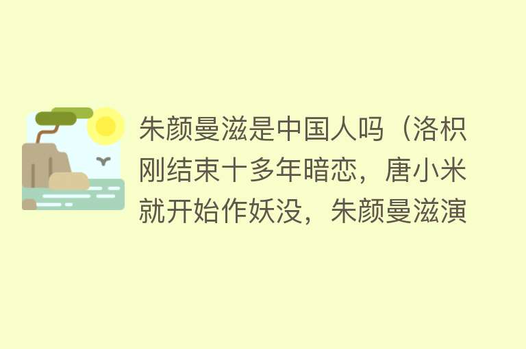 朱颜曼滋是中国人吗（洛枳刚结束十多年暗恋，唐小米就开始作妖没，朱颜曼滋演技好） 
