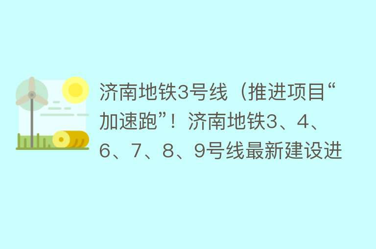 济南地铁3号线（推进项目“加速跑”！济南地铁3、4、6、7、8、9号线最新建设进展来啦） 