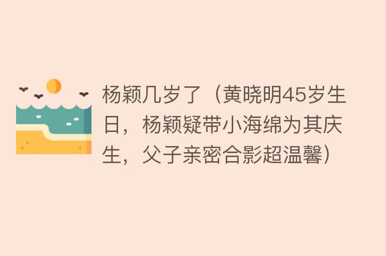 杨颖几岁了（黄晓明45岁生日，杨颖疑带小海绵为其庆生，父子亲密合影超温馨） 