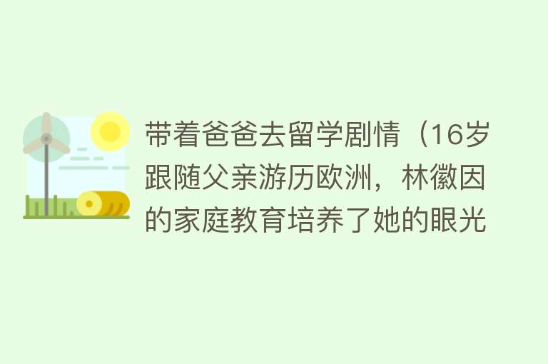 带着爸爸去留学剧情（16岁跟随父亲游历欧洲，林徽因的家庭教育培养了她的眼光和格局） 