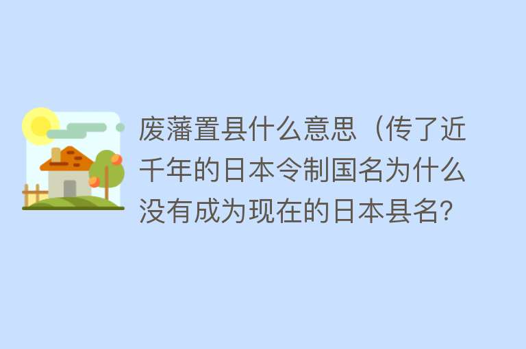 废藩置县什么意思（传了近千年的日本令制国名为什么没有成为现在的日本县名？） 