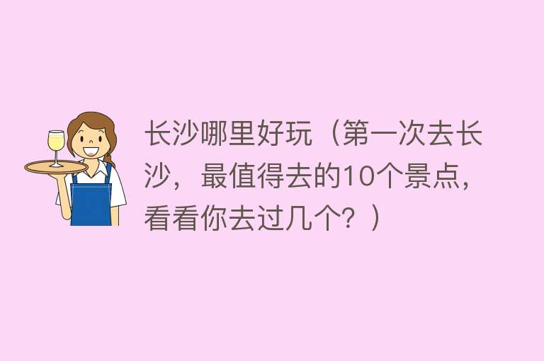 长沙哪里好玩（第一次去长沙，最值得去的10个景点，看看你去过几个？） 