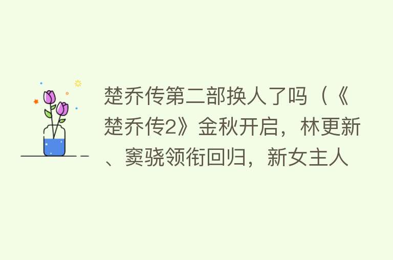 楚乔传第二部换人了吗（《楚乔传2》金秋开启，林更新、窦骁领衔回归，新女主人选意外） 