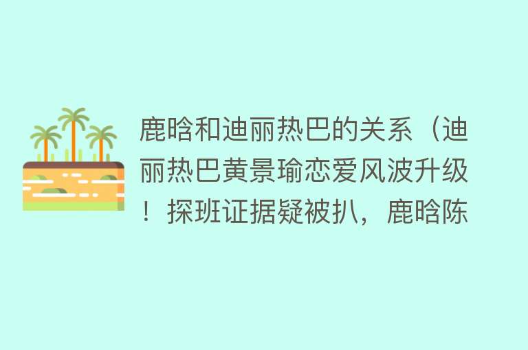 鹿晗和迪丽热巴的关系（迪丽热巴黄景瑜恋爱风波升级！探班证据疑被扒，鹿晗陈伟霆成线索） 