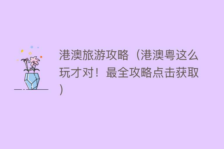 港澳旅游攻略（港澳粤这么玩才对！最全攻略点击获取） 