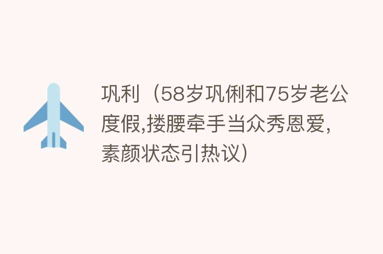 巩利（58岁巩俐和75岁老公度假,搂腰牵手当众秀恩爱,素颜状态引热议） 