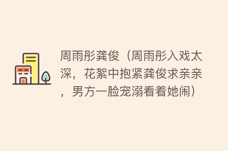 周雨彤龚俊（周雨彤入戏太深，花絮中抱紧龚俊求亲亲，男方一脸宠溺看着她闹） 