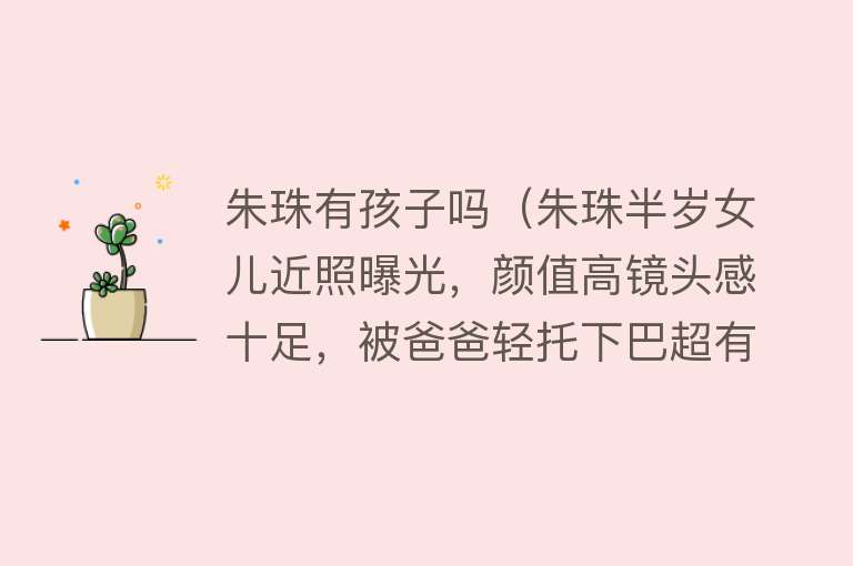 朱珠有孩子吗(朱珠半岁女儿近照曝光,颜值高镜头感十足,被爸爸轻托下巴超有爱)