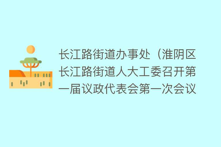 长江路街道办事处（淮阴区长江路街道人大工委召开第一届议政代表会第一次会议） 