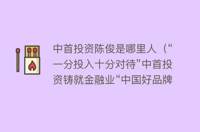 中首投资陈俊是哪里人（“一分投入十分对待”中首投资铸就金融业“中国好品牌”） 
