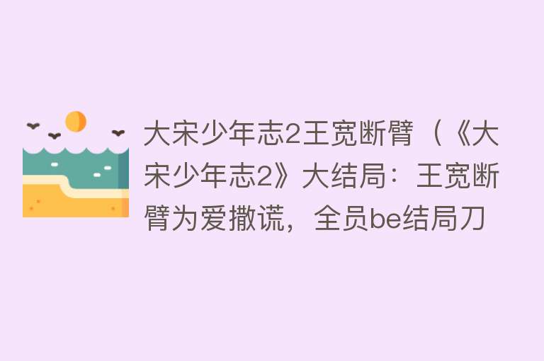 大宋少年志2王宽断臂（《大宋少年志2》大结局：王宽断臂为爱撒谎，全员be结局刀傻观众） 