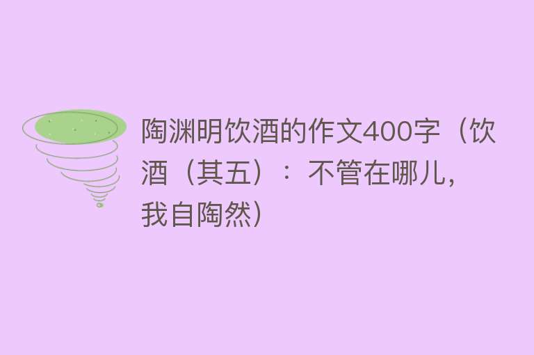 陶渊明饮酒的作文400字（饮酒（其五）：不管在哪儿，我自陶然） 