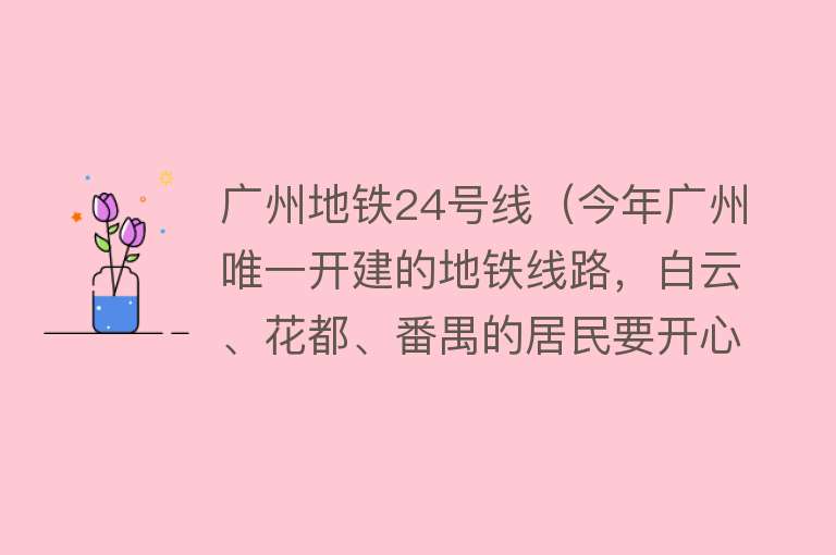 广州地铁24号线（今年广州唯一开建的地铁线路，白云、花都、番禺的居民要开心啦） 