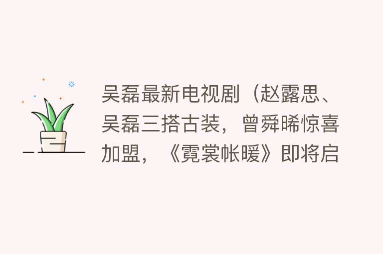 吴磊最新电视剧（赵露思、吴磊三搭古装，曾舜晞惊喜加盟，《霓裳帐暖》即将启动） 