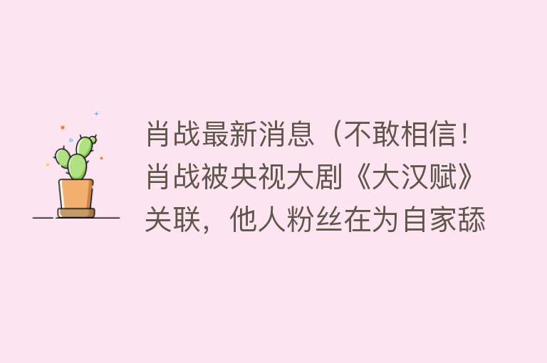 肖战最新消息（不敢相信！肖战被央视大剧《大汉赋》关联，他人粉丝在为自家舔饼） 