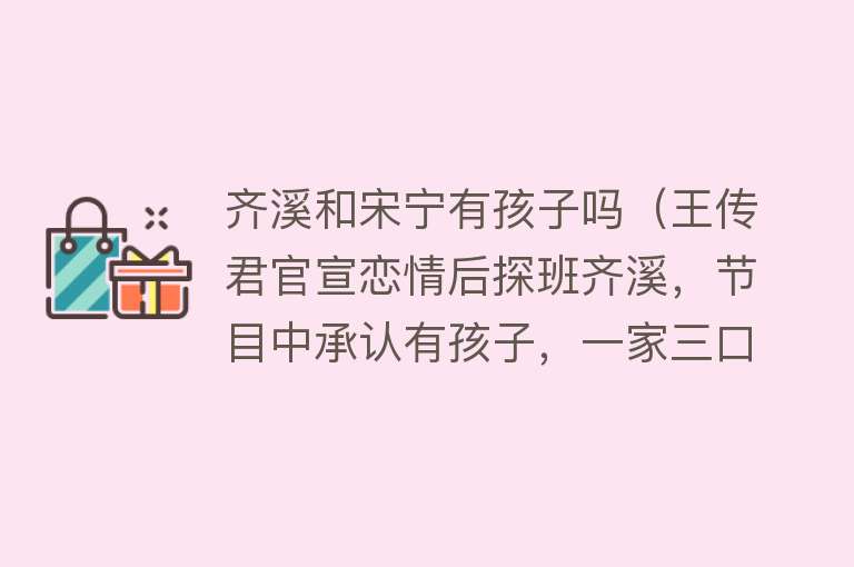 齐溪和宋宁有孩子吗（王传君官宣恋情后探班齐溪，节目中承认有孩子，一家三口超幸福） 