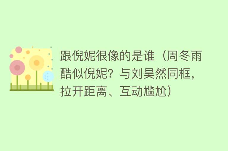 跟倪妮很像的是谁（周冬雨酷似倪妮？与刘昊然同框，拉开距离、互动尴尬） 