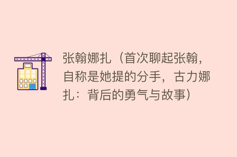 张翰娜扎(首次聊起张翰,自称是她提的分手,古力娜扎:背后的勇气与故事)