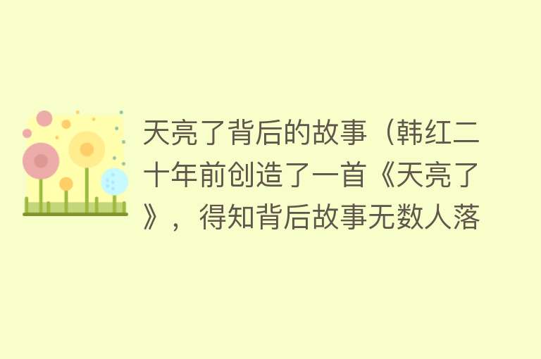 天亮了背后的故事（韩红二十年前创造了一首《天亮了》，得知背后故事无数人落泪了） 