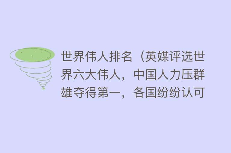 世界伟人排名（英媒评选世界六大伟人，中国人力压群雄夺得第一，各国纷纷认可！） 